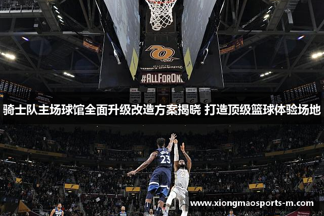 骑士队主场球馆全面升级改造方案揭晓 打造顶级篮球体验场地