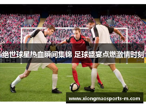 绝世球星热血瞬间集锦 足球盛宴点燃激情时刻