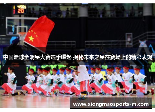 中国篮球全明星大赛选手崛起 揭秘未来之星在赛场上的精彩表现
