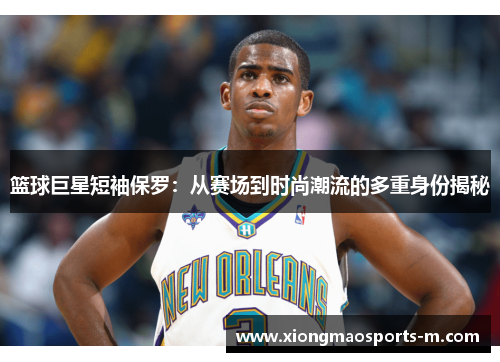 篮球巨星短袖保罗：从赛场到时尚潮流的多重身份揭秘
