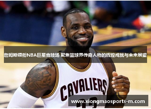 詹姆斯领衔NBA巨星竞技场 聚焦篮球界传奇人物的辉煌成就与未来展望